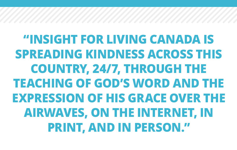 Insight for Living Canada is spreading kindness across this country, 24/7, through the teaching of God’s Word and the expression of His grace over the airwaves, on the Internet, in print, and in person. Our strong commitment remains firm: spreading kindness to ALL!